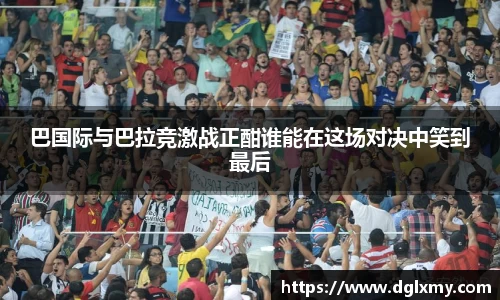 巴国际与巴拉竞激战正酣谁能在这场对决中笑到最后