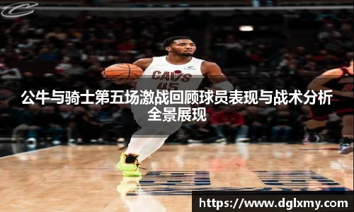公牛与骑士第五场激战回顾球员表现与战术分析全景展现